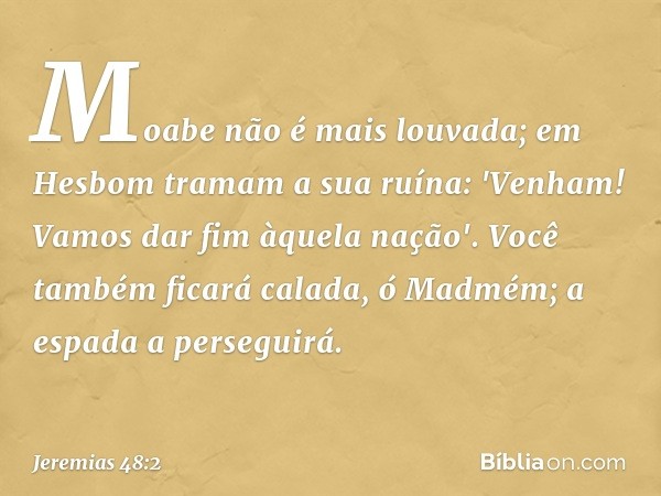 Moabe não é mais louvada;
em Hesbom tramam a sua ruína:
'Venham! Vamos dar fim àquela nação'.
Você também ficará calada,
ó Madmém; a espada a perseguirá. -- Jer