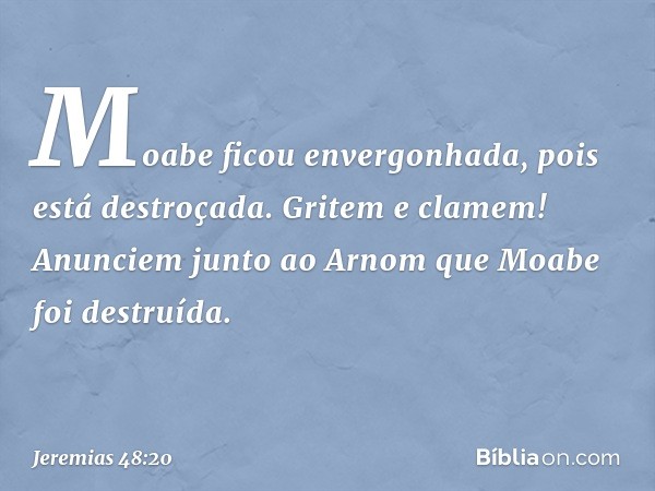 Moabe ficou envergonhada,
pois está destroçada.
Gritem e clamem!
Anunciem junto ao Arnom
que Moabe foi destruída. -- Jeremias 48:20