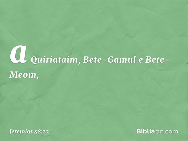 a Quiriataim, Bete-Gamul
e Bete-Meom, -- Jeremias 48:23