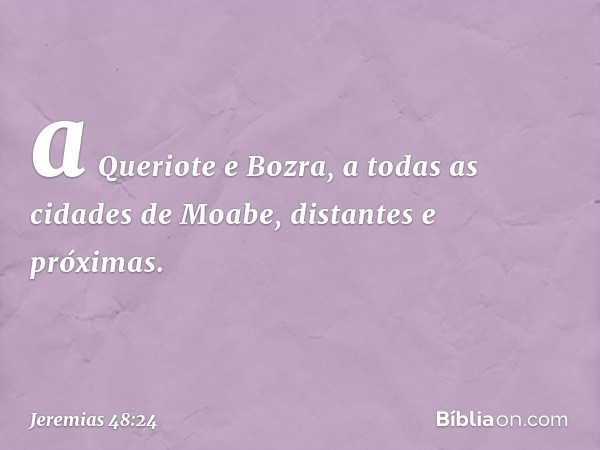 a Queriote e Bozra,
a todas as cidades de Moabe,
distantes e próximas. -- Jeremias 48:24