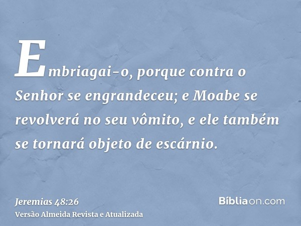 Embriagai-o, porque contra o Senhor se engrandeceu; e Moabe se revolverá no seu vômito, e ele também se tornará objeto de escárnio.