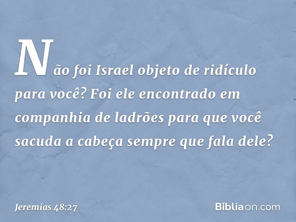 Não foi Israel objeto de ridículo
para você?
Foi ele encontrado
em companhia de ladrões
para que você sacuda a cabeça
sempre que fala dele? -- Jeremias 48:27