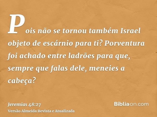 Pois não se tornou também Israel objeto de escárnio para ti? Porventura foi achado entre ladrões para que, sempre que falas dele, meneies a cabeça?