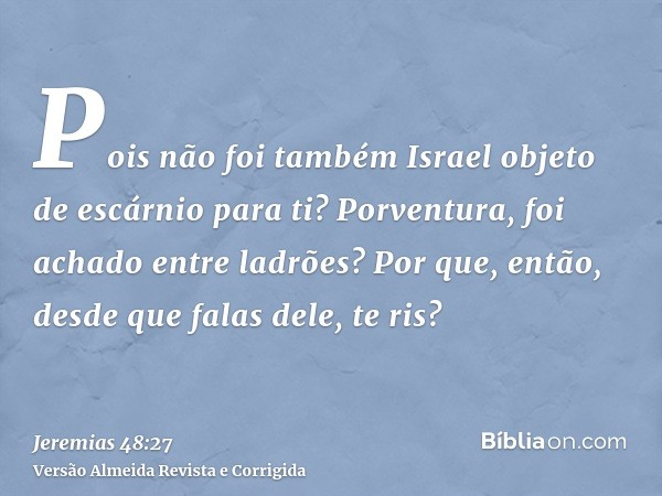Pois não foi também Israel objeto de escárnio para ti? Porventura, foi achado entre ladrões? Por que, então, desde que falas dele, te ris?