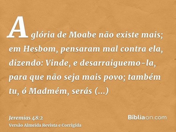 A glória de Moabe não existe mais; em Hesbom, pensaram mal contra ela, dizendo: Vinde, e desarraiguemo-la, para que não seja mais povo; também tu, ó Madmém, ser