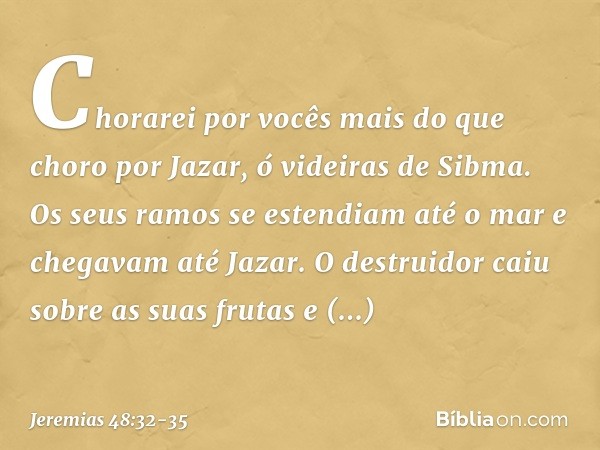 Chorarei por vocês
mais do que choro por Jazar,
ó videiras de Sibma.
Os seus ramos se estendiam até o mar
e chegavam até Jazar.
O destruidor caiu sobre as suas 