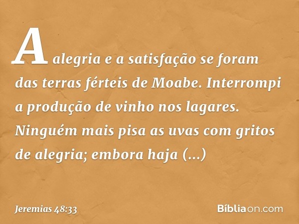 A alegria e a satisfação se foram
das terras férteis de Moabe.
Interrompi a produção de vinho
nos lagares.
Ninguém mais pisa as uvas
com gritos de alegria;
embo