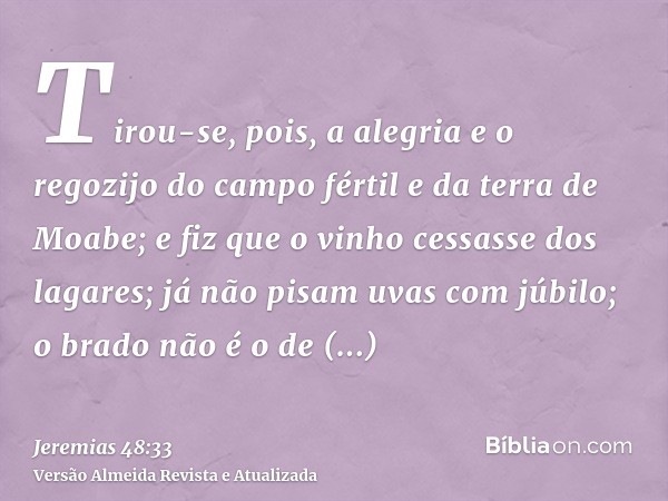 Tirou-se, pois, a alegria e o regozijo do campo fértil e da terra de Moabe; e fiz que o vinho cessasse dos lagares; já não pisam uvas com júbilo; o brado não é 