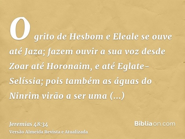 O grito de Hesbom e Eleale se ouve até Jaza; fazem ouvir a sua voz desde Zoar até Horonaim, e até Eglate-Selíssia; pois também as águas do Ninrim virão a ser um