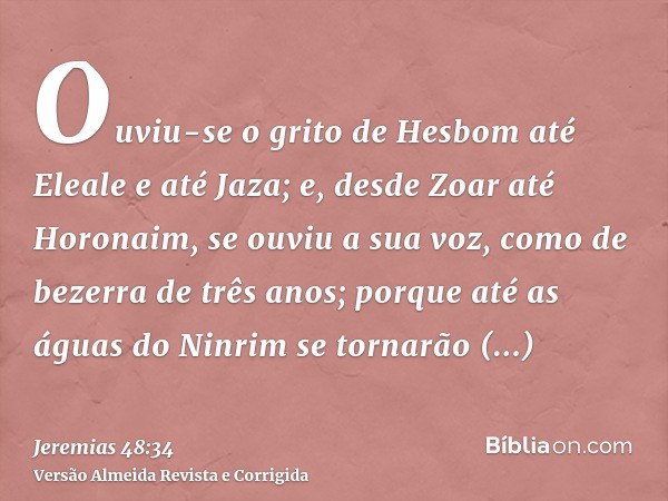Ouviu-se o grito de Hesbom até Eleale e até Jaza; e, desde Zoar até Horonaim, se ouviu a sua voz, como de bezerra de três anos; porque até as águas do Ninrim se