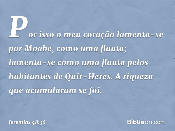 "Por isso o meu coração
lamenta-se por Moabe,
como uma flauta;
lamenta-se como uma flauta
pelos habitantes de Quir-Heres.
A riqueza que acumularam se foi. -- Je