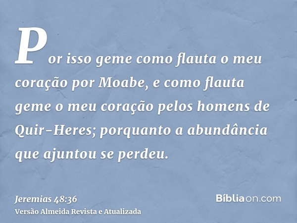 Por isso geme como flauta o meu coração por Moabe, e como flauta geme o meu coração pelos homens de Quir-Heres; porquanto a abundância que ajuntou se perdeu.