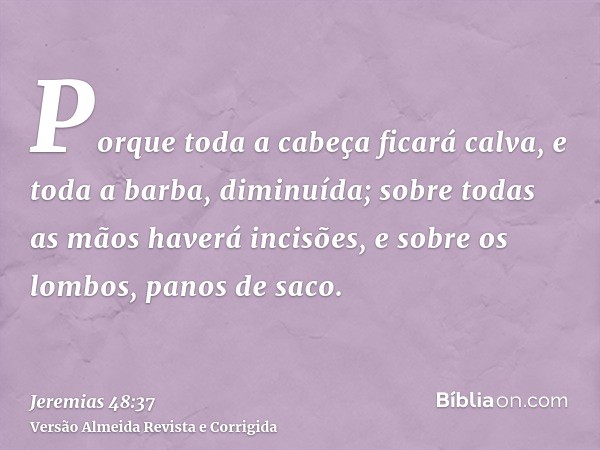 Porque toda a cabeça ficará calva, e toda a barba, diminuída; sobre todas as mãos haverá incisões, e sobre os lombos, panos de saco.