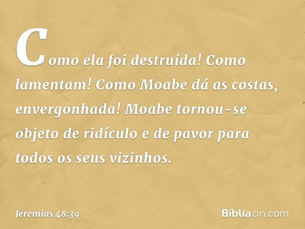 "Como ela foi destruída!
Como lamentam!
Como Moabe dá as costas,
envergonhada!
Moabe tornou-se objeto de ridículo
e de pavor para todos os seus vizinhos". -- Je