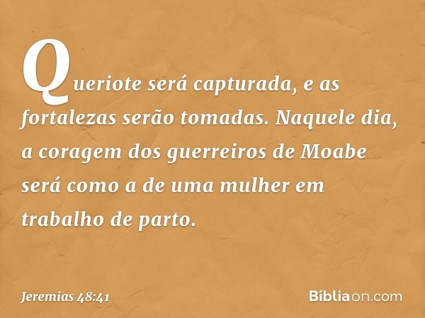 Queriote será capturada,
e as fortalezas serão tomadas.
Naquele dia,
a coragem dos guerreiros de Moabe
será como a de uma mulher
em trabalho de parto. -- Jeremi