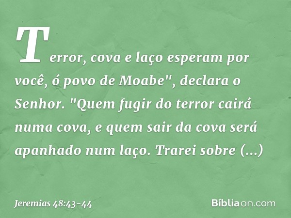 Terror, cova e laço esperam por você,
ó povo de Moabe", declara o Senhor. "Quem fugir do terror
cairá numa cova,
e quem sair da cova
será apanhado num laço.
Tra