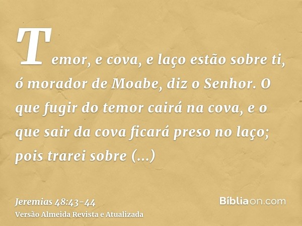 Temor, e cova, e laço estão sobre ti, ó morador de Moabe, diz o Senhor.O que fugir do temor cairá na cova, e o que sair da cova ficará preso no laço; pois trare