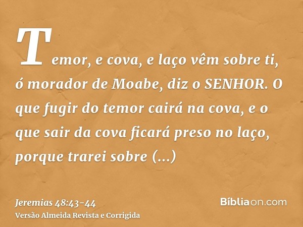 Temor, e cova, e laço vêm sobre ti, ó morador de Moabe, diz o SENHOR.O que fugir do temor cairá na cova, e o que sair da cova ficará preso no laço, porque trare