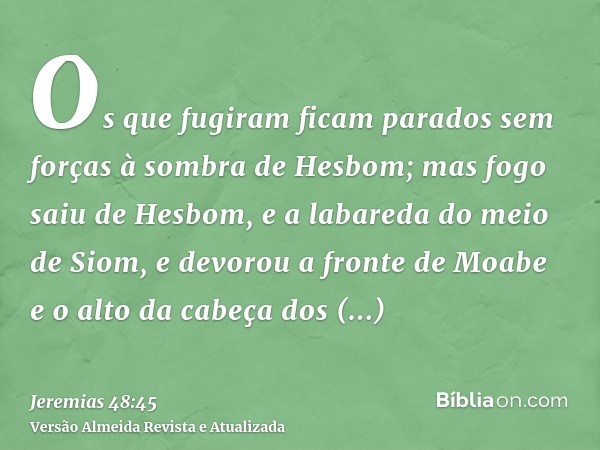 Os que fugiram ficam parados sem forças à sombra de Hesbom; mas fogo saiu de Hesbom, e a labareda do meio de Siom, e devorou a fronte de Moabe e o alto da cabeç