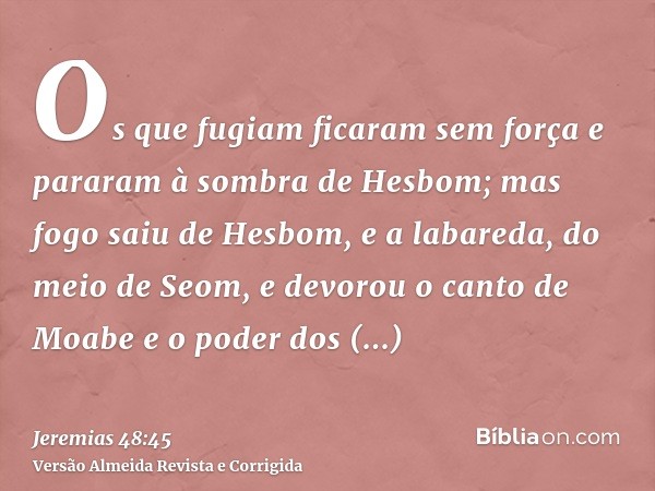 Os que fugiam ficaram sem força e pararam à sombra de Hesbom; mas fogo saiu de Hesbom, e a labareda, do meio de Seom, e devorou o canto de Moabe e o poder dos t