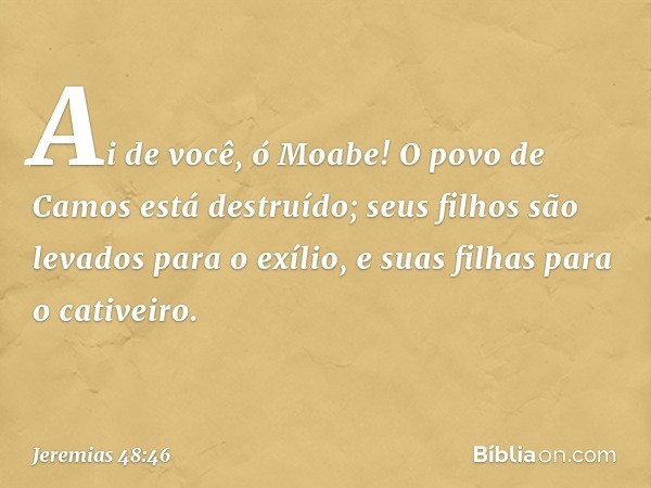 Ai de você, ó Moabe!
O povo de Camos está destruído;
seus filhos são levados para o exílio,
e suas filhas para o cativeiro. -- Jeremias 48:46