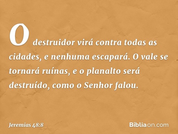 O destruidor virá contra
todas as cidades,
e nenhuma escapará.
O vale se tornará ruínas,
e o planalto será destruído,
como o Senhor falou. -- Jeremias 48:8