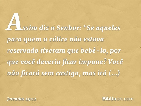 Assim diz o Senhor: "Se aqueles para quem o cálice não estava reservado tiveram que bebê-lo, por que você deveria ficar impune? Você não ficará sem castigo, mas