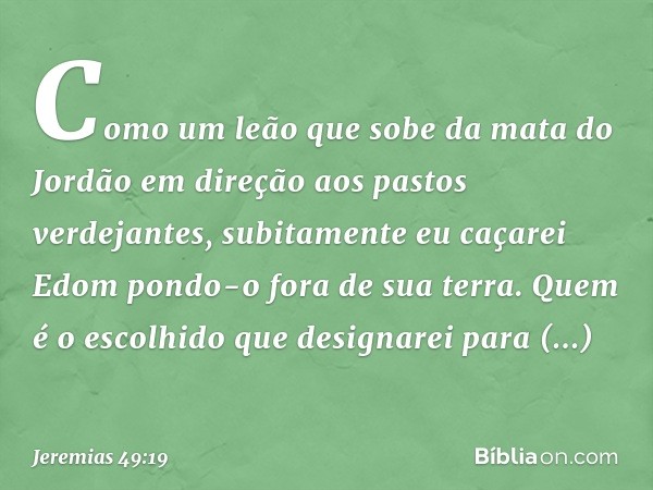 "Como um leão
que sobe da mata do Jordão
em direção aos pastos verdejantes,
subitamente eu caçarei Edom
pondo-o fora de sua terra.
Quem é o escolhido
que design