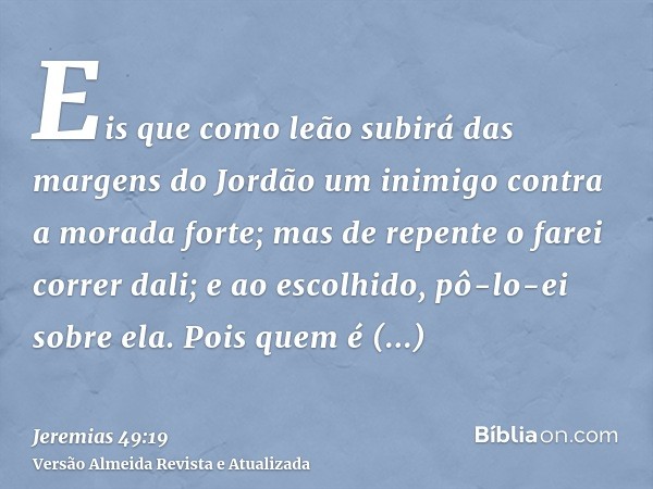 Eis que como leão subirá das margens do Jordão um inimigo contra a morada forte; mas de repente o farei correr dali; e ao escolhido, pô-lo-ei sobre ela. Pois qu