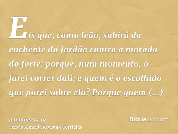 Eis que, como leão, subirá da enchente do Jordão contra a morada do forte; porque, num momento, o farei correr dali; e quem é o escolhido que porei sobre ela? P