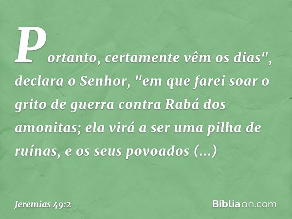 Portanto, certamente vêm os dias",
declara o Senhor,
"em que farei soar o grito de guerra
contra Rabá dos amonitas;
ela virá a ser uma pilha de ruínas,
e os seu