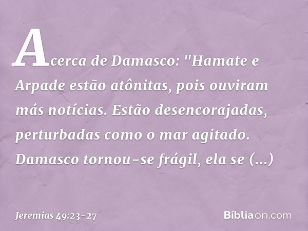 Acerca de Damasco:
"Hamate e Arpade estão atônitas,
pois ouviram más notícias.
Estão desencorajadas,
perturbadas como o mar agitado. Damasco tornou-se frágil,
e