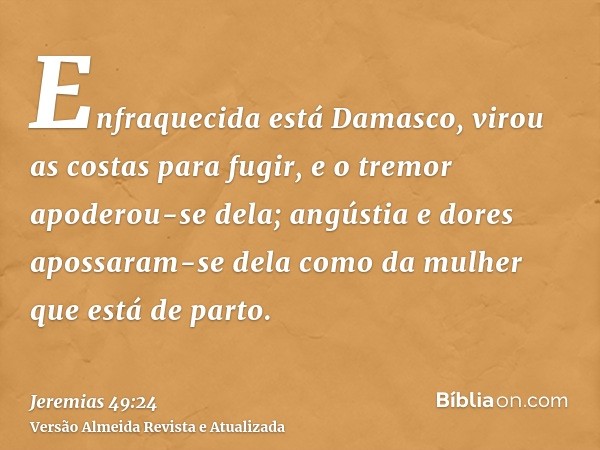 Enfraquecida está Damasco, virou as costas para fugir, e o tremor apoderou-se dela; angústia e dores apossaram-se dela como da mulher que está de parto.