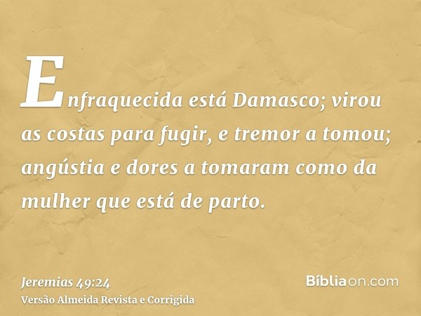 Enfraquecida está Damasco; virou as costas para fugir, e tremor a tomou; angústia e dores a tomaram como da mulher que está de parto.