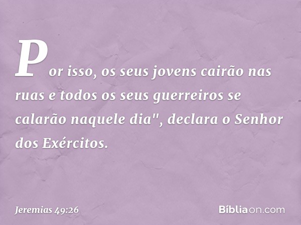 Por isso, os seus jovens
cairão nas ruas
e todos os seus guerreiros
se calarão naquele dia",
declara o Senhor dos Exércitos. -- Jeremias 49:26