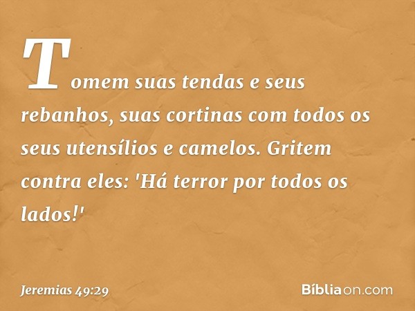 Tomem suas tendas e seus rebanhos,
suas cortinas com todos
os seus utensílios e camelos.
Gritem contra eles:
'Há terror por todos os lados!' -- Jeremias 49:29