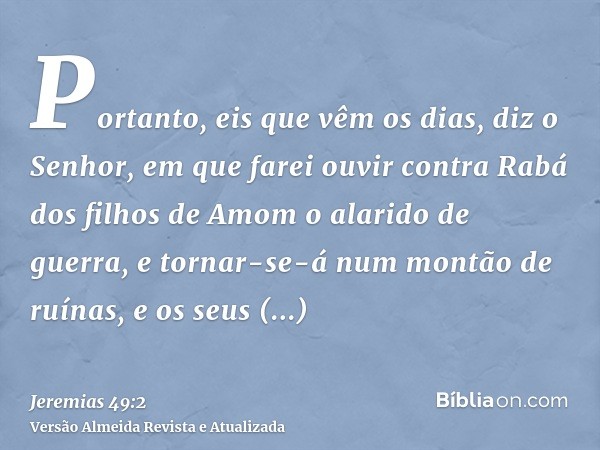 Portanto, eis que vêm os dias, diz o Senhor, em que farei ouvir contra Rabá dos filhos de Amom o alarido de guerra, e tornar-se-á num montão de ruínas, e os seu