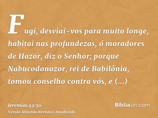 Fugi, desviai-vos para muito longe, habitai nas profundezas, ó moradores de Hazor, diz o Senhor; porque Nabucodonozor, rei de Babilônia, tomou conselho contra v