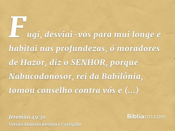 Fugi, desviai-vos para mui longe e habitai nas profundezas, ó moradores de Hazor, diz o SENHOR, porque Nabucodonosor, rei da Babilônia, tomou conselho contra vó