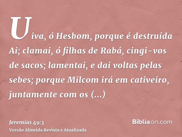 Uiva, ó Hesbom, porque é destruída Ai; clamai, ó filhas de Rabá, cingi-vos de sacos; lamentai, e dai voltas pelas sebes; porque Milcom irá em cativeiro, juntame