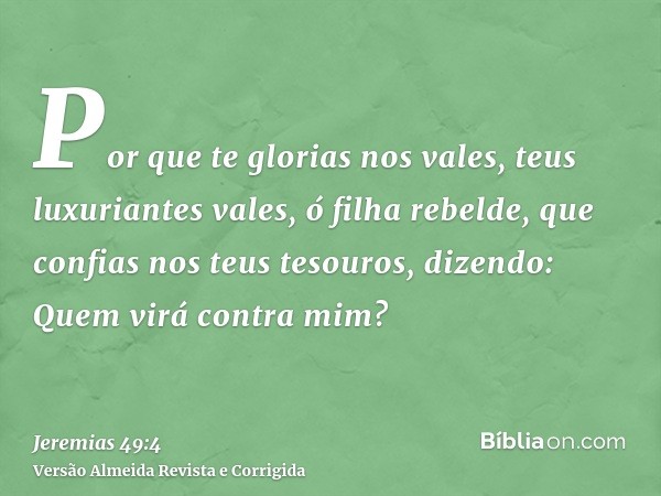 Por que te glorias nos vales, teus luxuriantes vales, ó filha rebelde, que confias nos teus tesouros, dizendo: Quem virá contra mim?