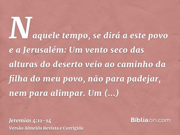Naquele tempo, se dirá a este povo e a Jerusalém: Um vento seco das alturas do deserto veio ao caminho da filha do meu povo, não para padejar, nem para alimpar.
