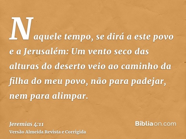 Naquele tempo, se dirá a este povo e a Jerusalém: Um vento seco das alturas do deserto veio ao caminho da filha do meu povo, não para padejar, nem para alimpar.