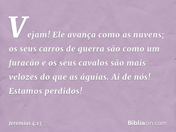 Vejam! Ele avança como as nuvens;
os seus carros de guerra
são como um furacão
e os seus cavalos são mais velozes
do que as águias.
Ai de nós! Estamos perdidos!