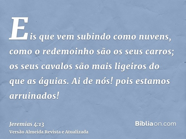 Eis que vem subindo como nuvens, como o redemoinho são os seus carros; os seus cavalos são mais ligeiros do que as águias. Ai de nós! pois estamos arruinados!