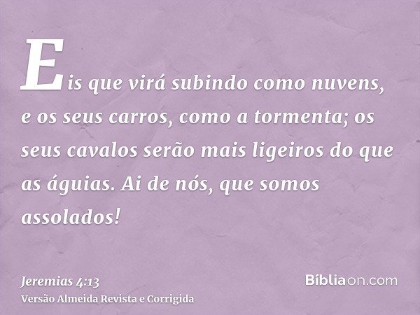 Eis que virá subindo como nuvens, e os seus carros, como a tormenta; os seus cavalos serão mais ligeiros do que as águias. Ai de nós, que somos assolados!
