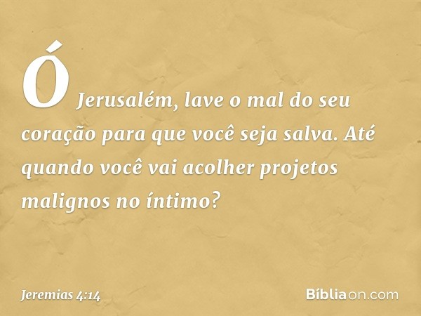 Ó Jerusalém, lave o mal
do seu coração
para que você seja salva.
Até quando você vai acolher
projetos malignos no íntimo? -- Jeremias 4:14