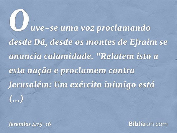 Ouve-se uma voz proclamando
desde Dã,
desde os montes de Efraim
se anuncia calamidade. "Relatem isto a esta nação
e proclamem contra Jerusalém:
Um exército inim