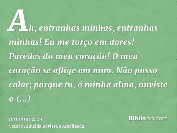 Ah, entranhas minhas, entranhas minhas! Eu me torço em dores! Paredes do meu coração! O meu coração se aflige em mim. Não posso calar; porque tu, ó minha alma, 