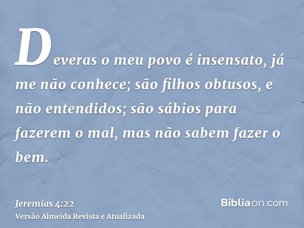 Deveras o meu povo é insensato, já me não conhece; são filhos obtusos, e não entendidos; são sábios para fazerem o mal, mas não sabem fazer o bem.